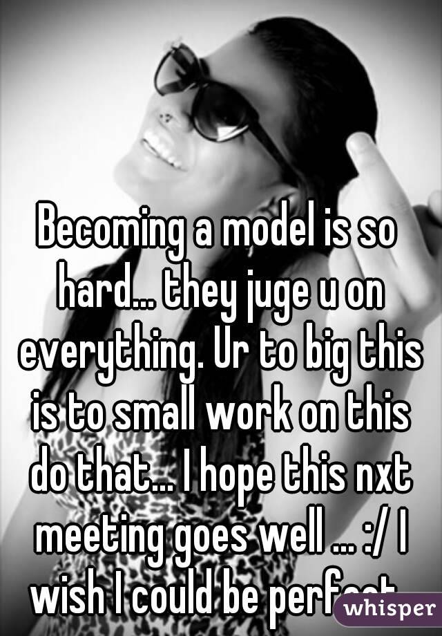 Becoming a model is so hard... they juge u on everything. Ur to big this is to small work on this do that... I hope this nxt meeting goes well ... :/ I wish I could be perfect..