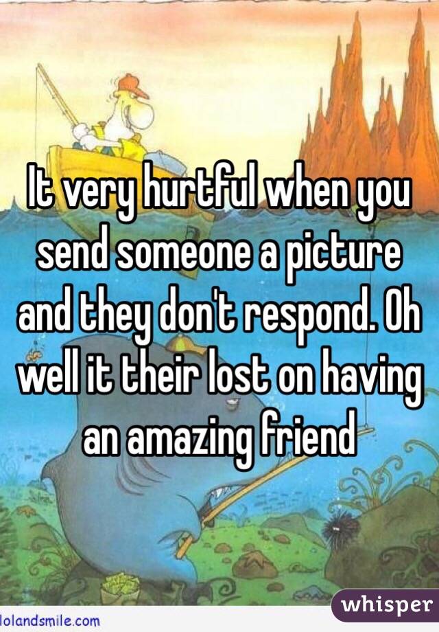 It very hurtful when you send someone a picture and they don't respond. Oh well it their lost on having an amazing friend 