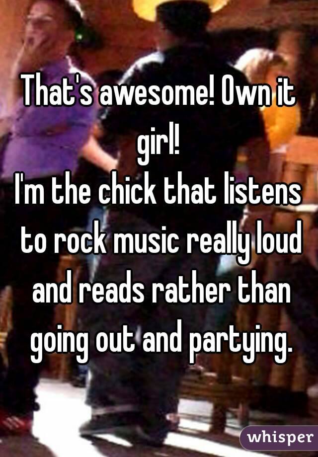 That's awesome! Own it girl! 
I'm the chick that listens to rock music really loud and reads rather than going out and partying.
