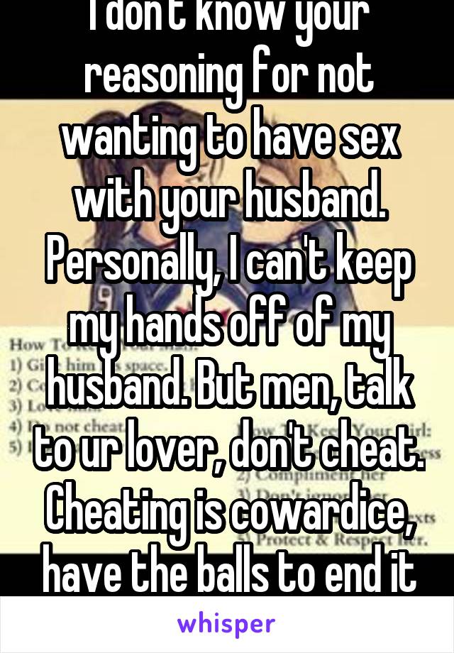 I don't know your reasoning for not wanting to have sex with your husband. Personally, I can't keep my hands off of my husband. But men, talk to ur lover, don't cheat. Cheating is cowardice, have the balls to end it first