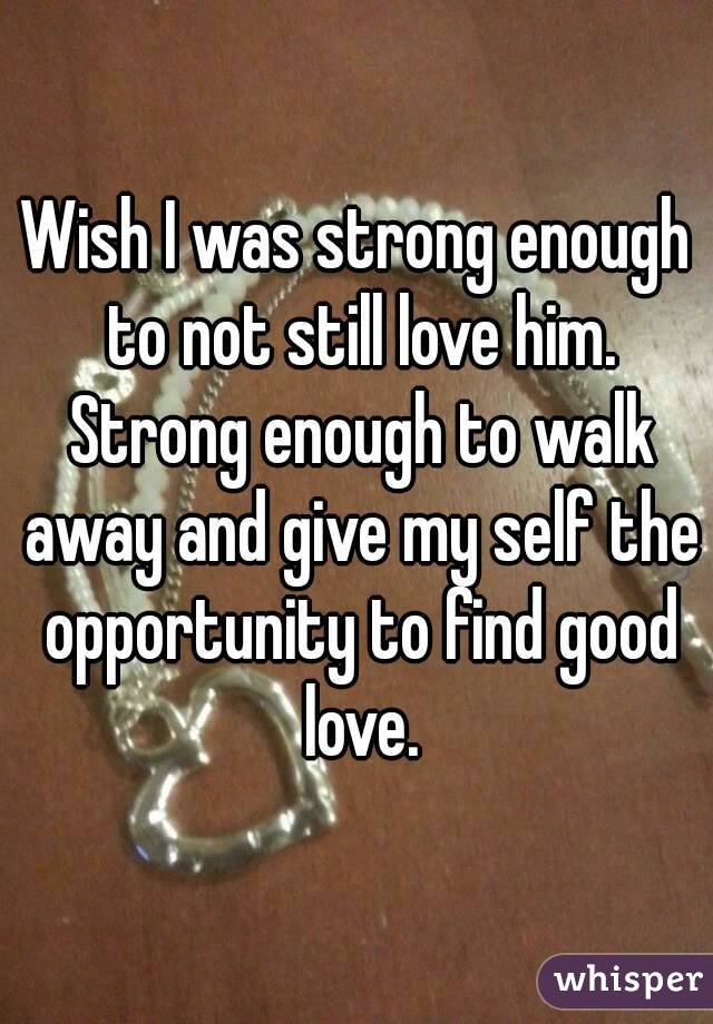 Wish I was strong enough to not still love him. Strong enough to walk away and give my self the opportunity to find good love.