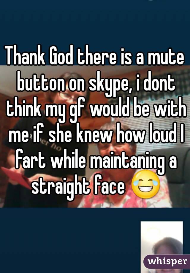 Thank God there is a mute button on skype, i dont think my gf would be with me if she knew how loud I fart while maintaning a straight face 😂