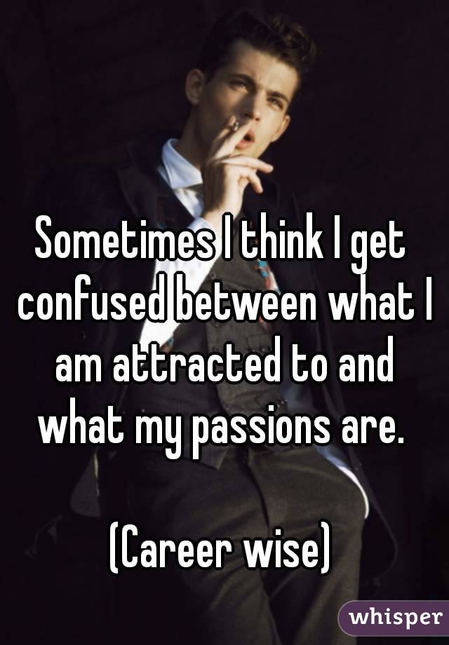 Sometimes I think I get confused between what I am attracted to and what my passions are. 

(Career wise)
