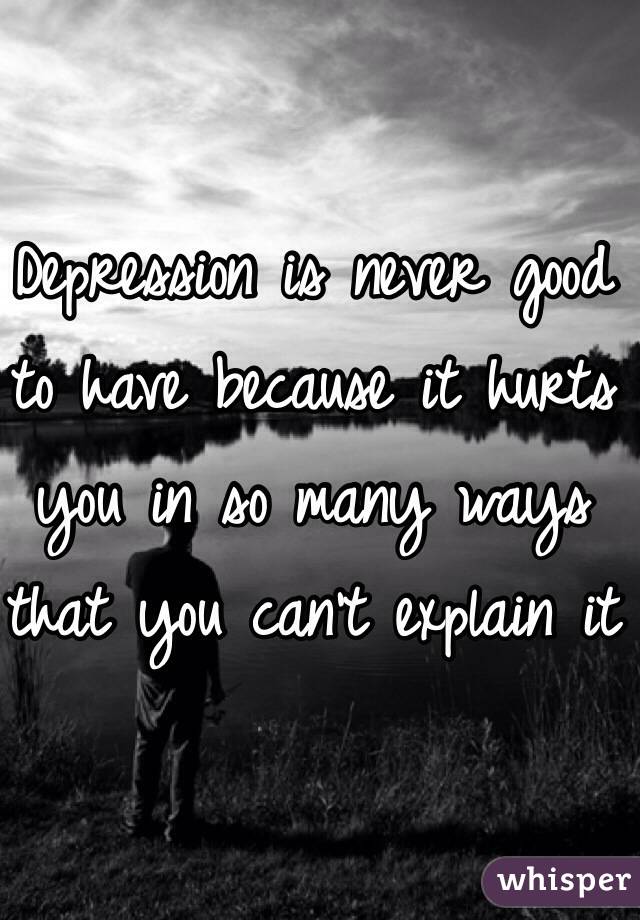 Depression is never good to have because it hurts you in so many ways that you can't explain it