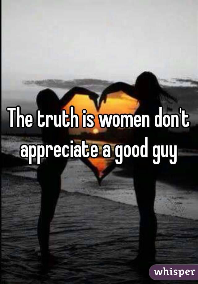 The truth is women don't appreciate a good guy 