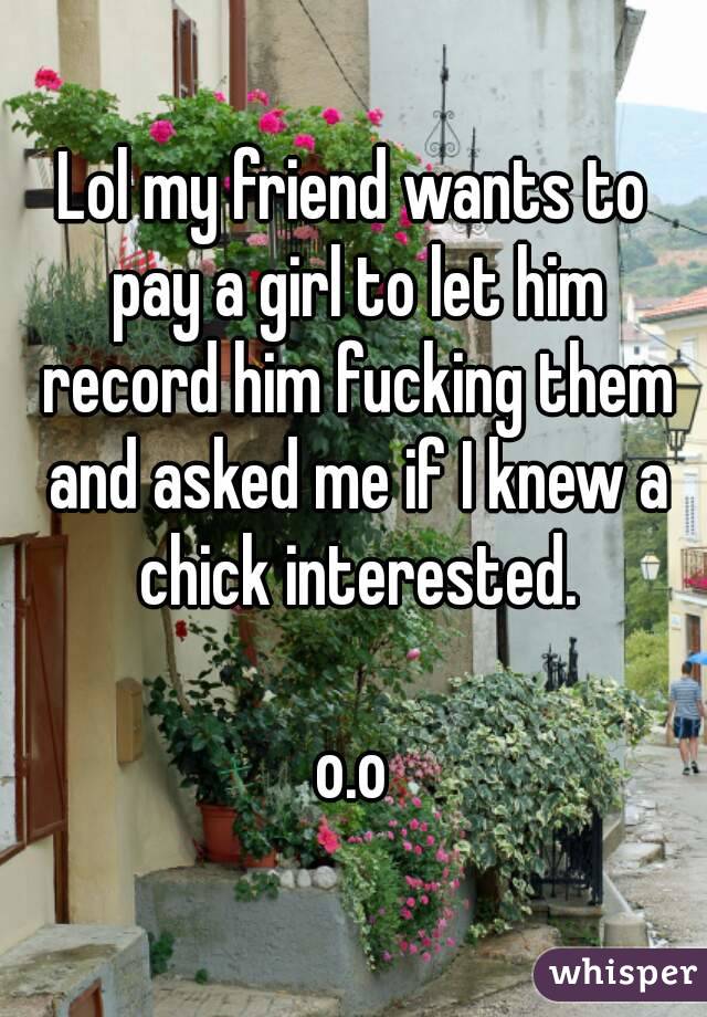 Lol my friend wants to pay a girl to let him record him fucking them and asked me if I knew a chick interested.

o.o