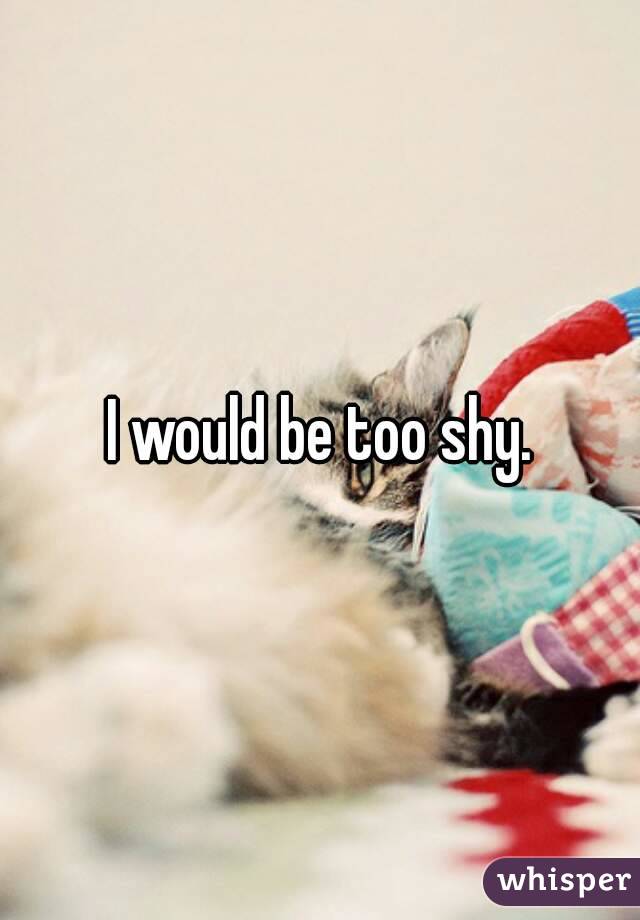 I would be too shy.