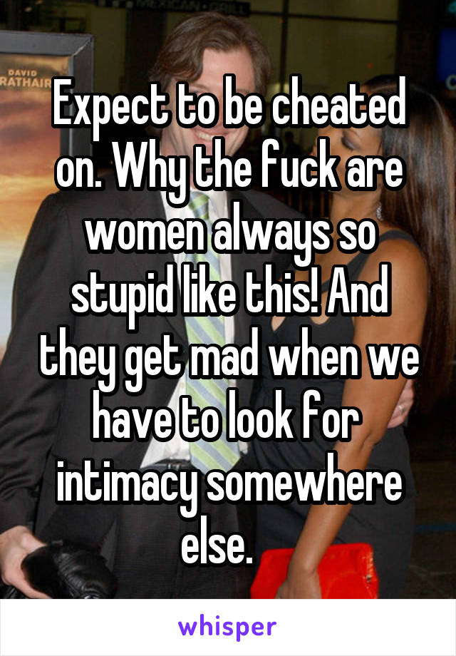 Expect to be cheated on. Why the fuck are women always so stupid like this! And they get mad when we have to look for  intimacy somewhere else.   