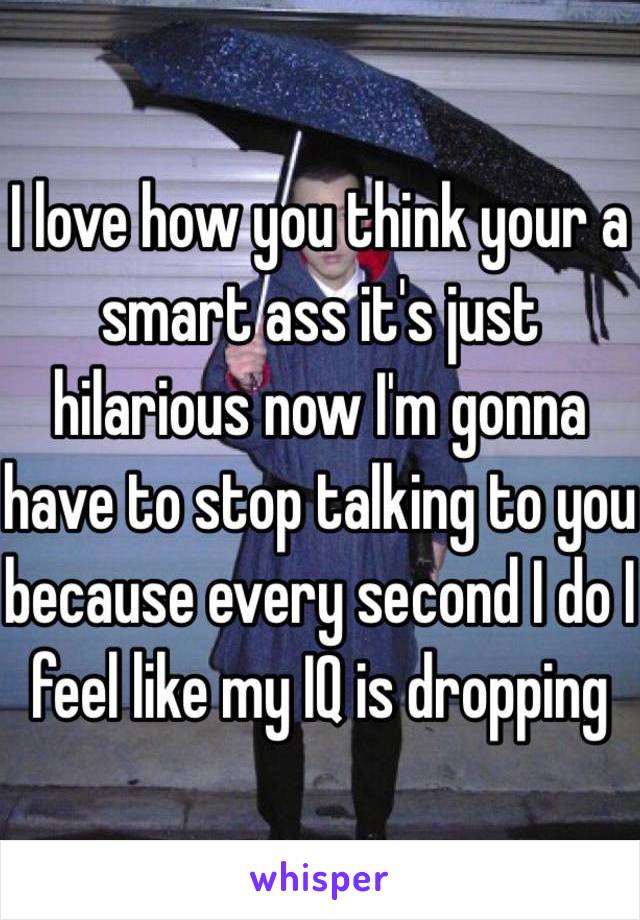 I love how you think your a smart ass it's just hilarious now I'm gonna have to stop talking to you because every second I do I feel like my IQ is dropping 