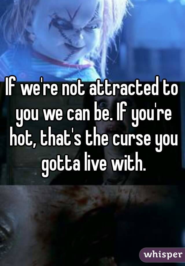 If we're not attracted to you we can be. If you're hot, that's the curse you gotta live with.