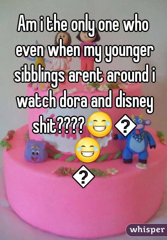 Am i the only one who even when my younger sibblings arent around i watch dora and disney shit????😂😂😂😂