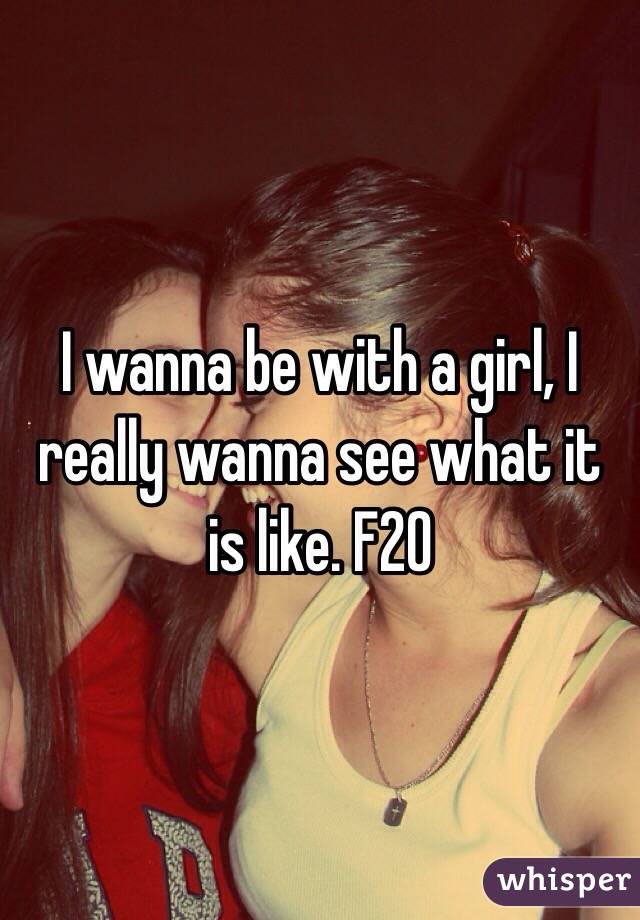I wanna be with a girl, I really wanna see what it is like. F20 