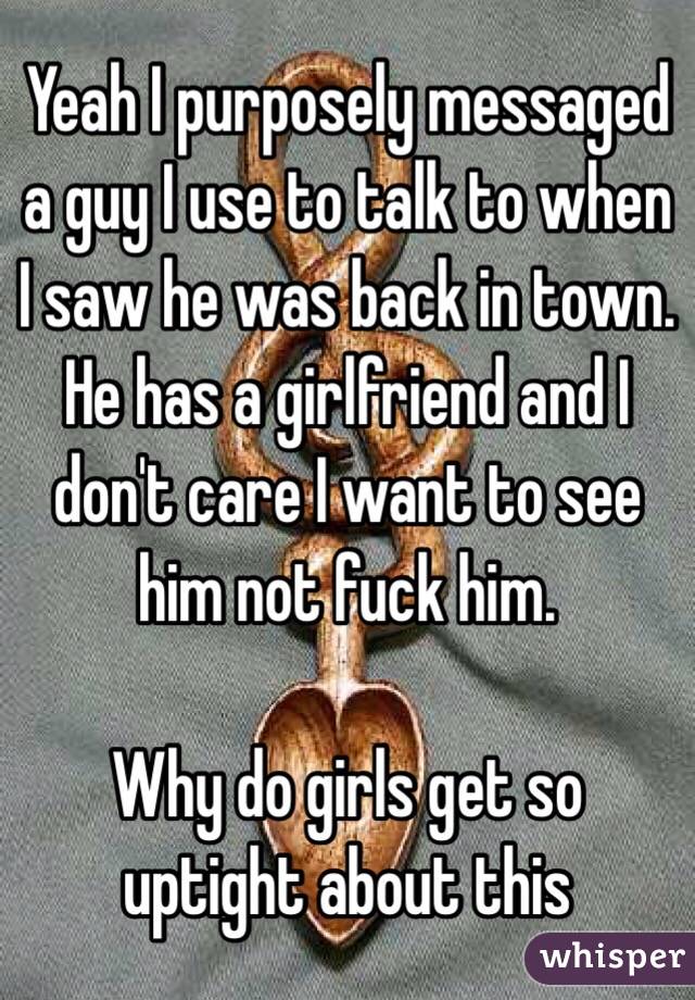Yeah I purposely messaged a guy I use to talk to when I saw he was back in town. He has a girlfriend and I don't care I want to see him not fuck him. 

Why do girls get so uptight about this