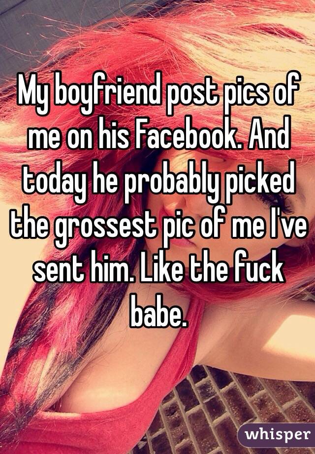 My boyfriend post pics of me on his Facebook. And today he probably picked the grossest pic of me I've sent him. Like the fuck babe. 