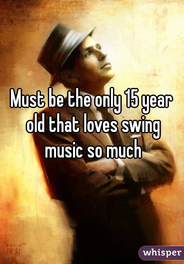 Must be the only 15 year old that loves swing music so much
