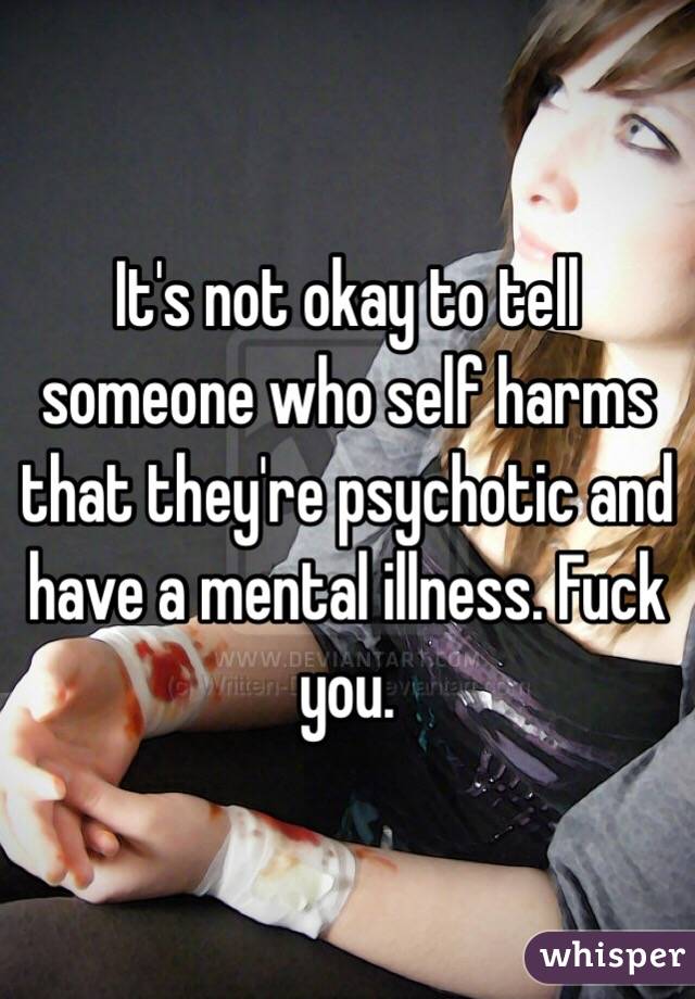 It's not okay to tell someone who self harms that they're psychotic and have a mental illness. Fuck you.