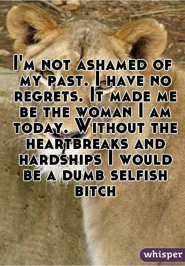 I'm not ashamed of my past. I have no regrets. It made me be the woman I am today. Without the heartbreaks and hardships I would be a dumb selfish bitch