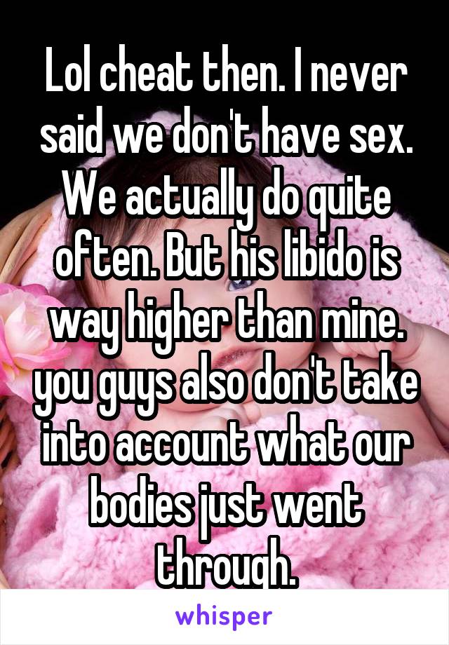 Lol cheat then. I never said we don't have sex. We actually do quite often. But his libido is way higher than mine. you guys also don't take into account what our bodies just went through.