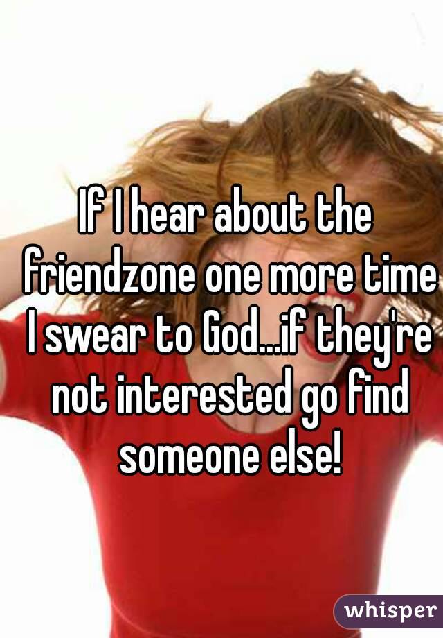 If I hear about the friendzone one more time I swear to God...if they're not interested go find someone else!