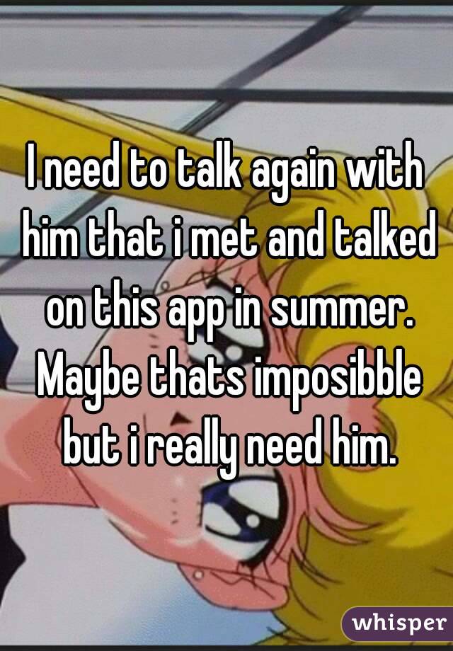 I need to talk again with him that i met and talked on this app in summer. Maybe thats imposibble but i really need him.