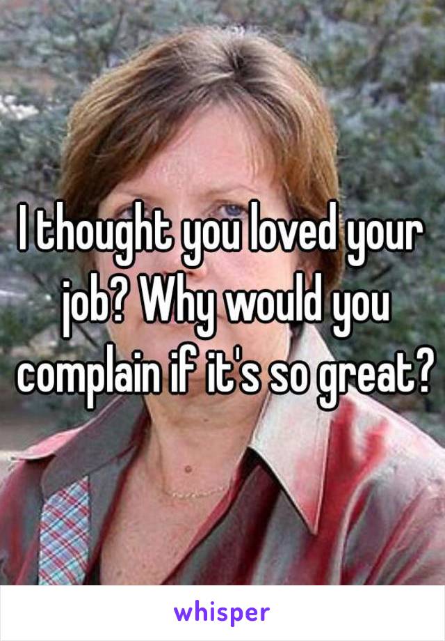 I thought you loved your job? Why would you complain if it's so great?