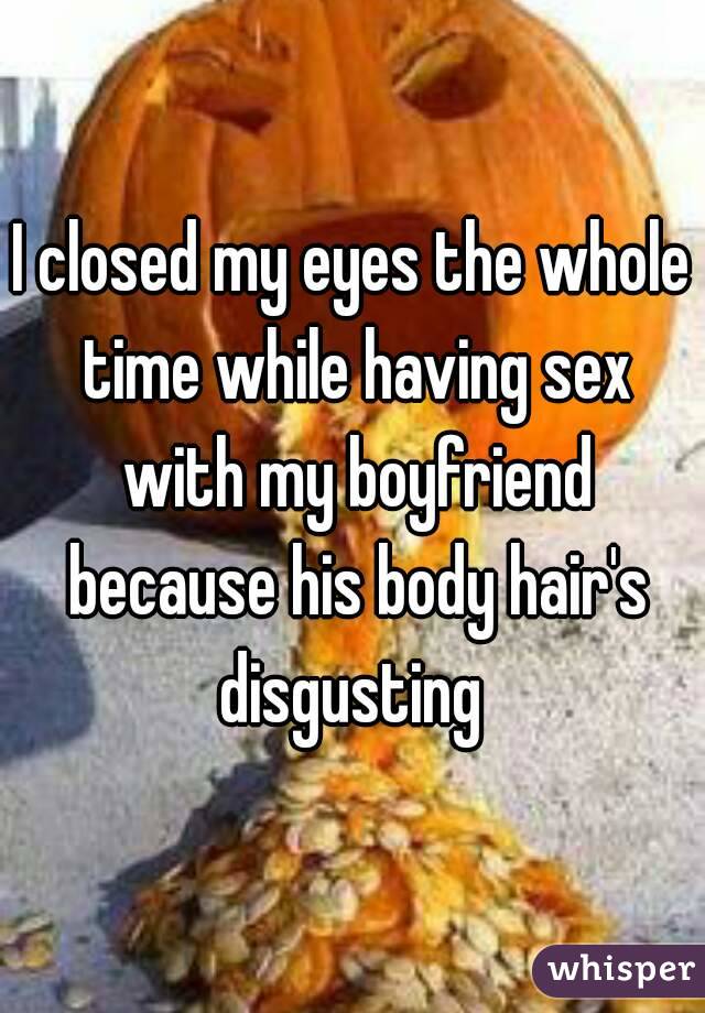 I closed my eyes the whole time while having sex with my boyfriend because his body hair's disgusting 