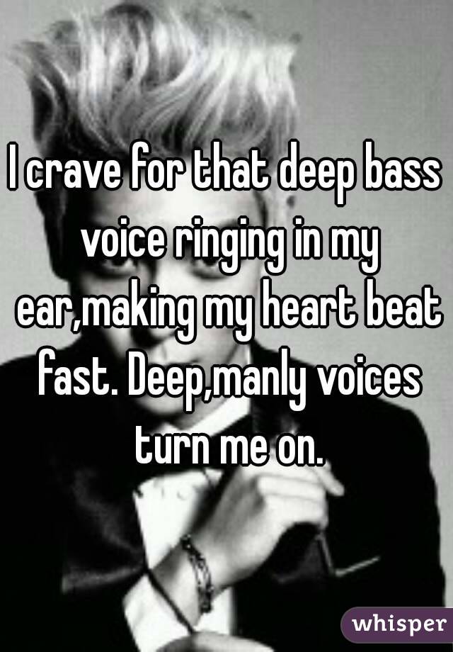 I crave for that deep bass voice ringing in my ear,making my heart beat fast. Deep,manly voices turn me on.