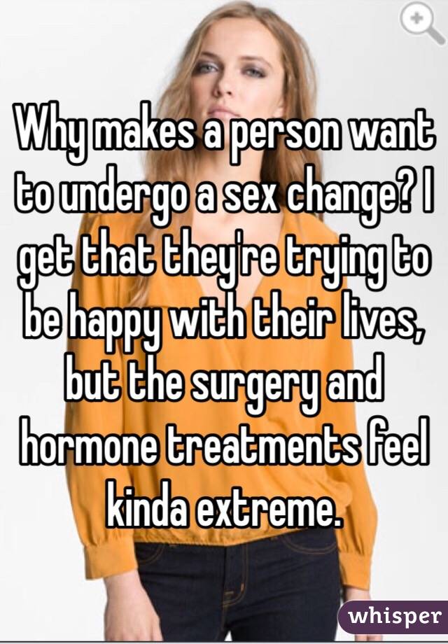 Why makes a person want to undergo a sex change? I get that they're trying to be happy with their lives, but the surgery and hormone treatments feel kinda extreme.