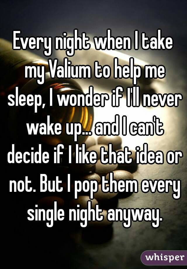 Every night when I take my Valium to help me sleep, I wonder if I'll never wake up... and I can't decide if I like that idea or not. But I pop them every single night anyway.