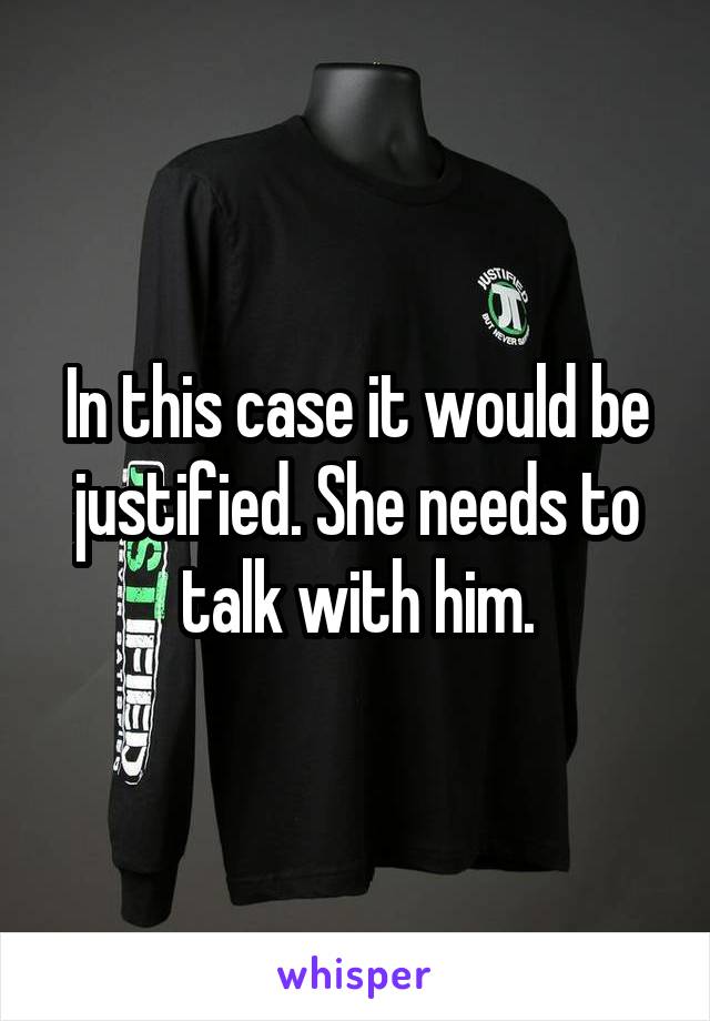 In this case it would be justified. She needs to talk with him.