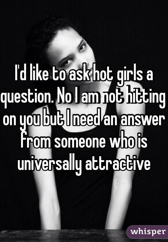 I'd like to ask hot girls a question. No I am not hitting on you but I need an answer from someone who is universally attractive