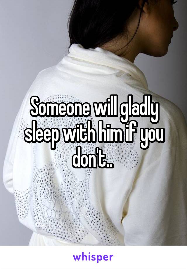 Someone will gladly sleep with him if you don't.. 