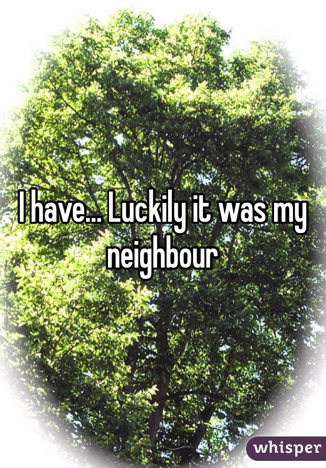 I have... Luckily it was my neighbour
