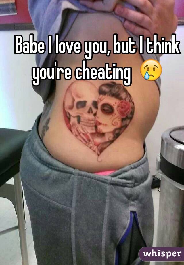 Babe I love you, but I think you're cheating  😢