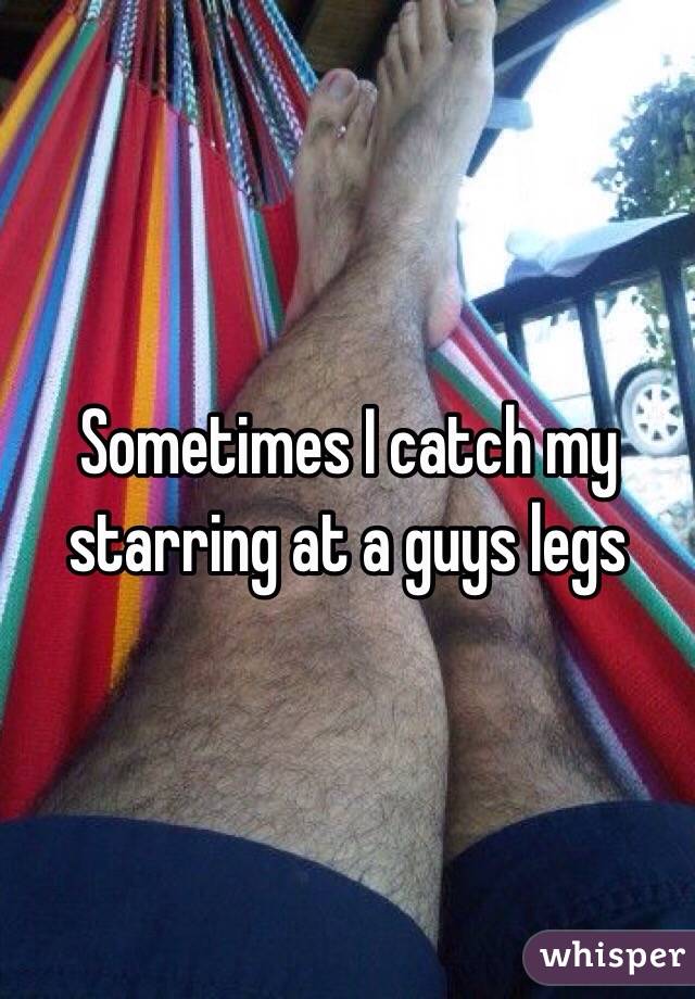 Sometimes I catch my starring at a guys legs 