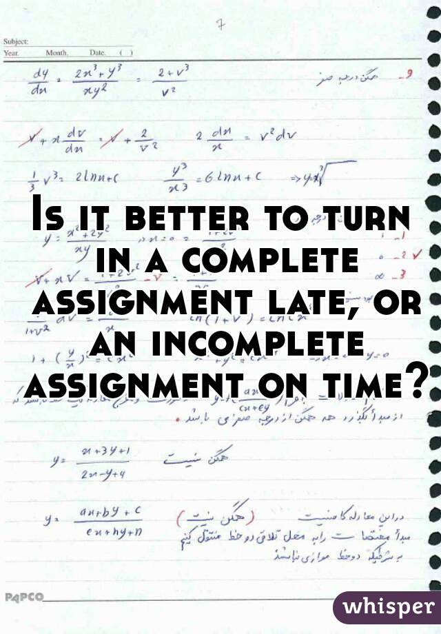 Is it better to turn in a complete assignment late, or an incomplete assignment on time?