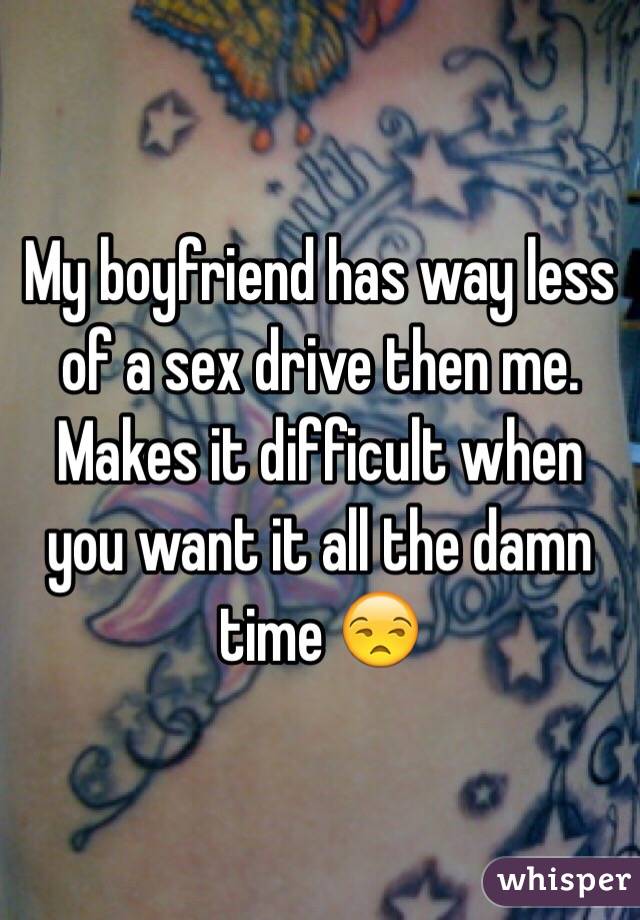 My boyfriend has way less of a sex drive then me. Makes it difficult when you want it all the damn time 😒