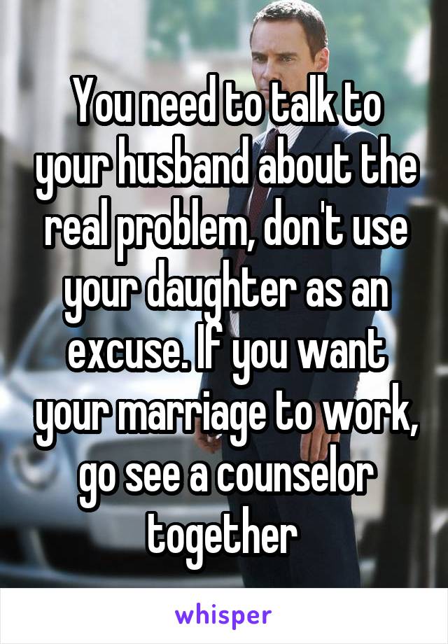 You need to talk to your husband about the real problem, don't use your daughter as an excuse. If you want your marriage to work, go see a counselor together 