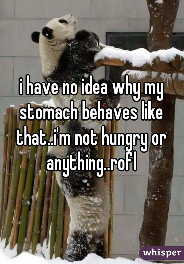 i have no idea why my stomach behaves like that..i'm not hungry or anything..rofl