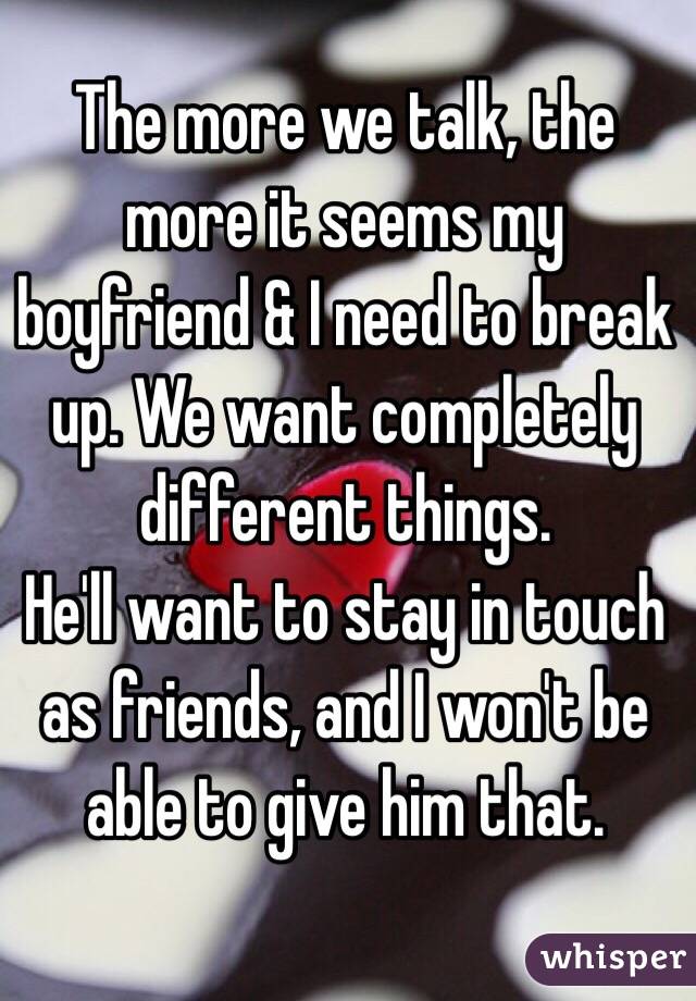 The more we talk, the more it seems my boyfriend & I need to break up. We want completely different things.
He'll want to stay in touch as friends, and I won't be able to give him that.