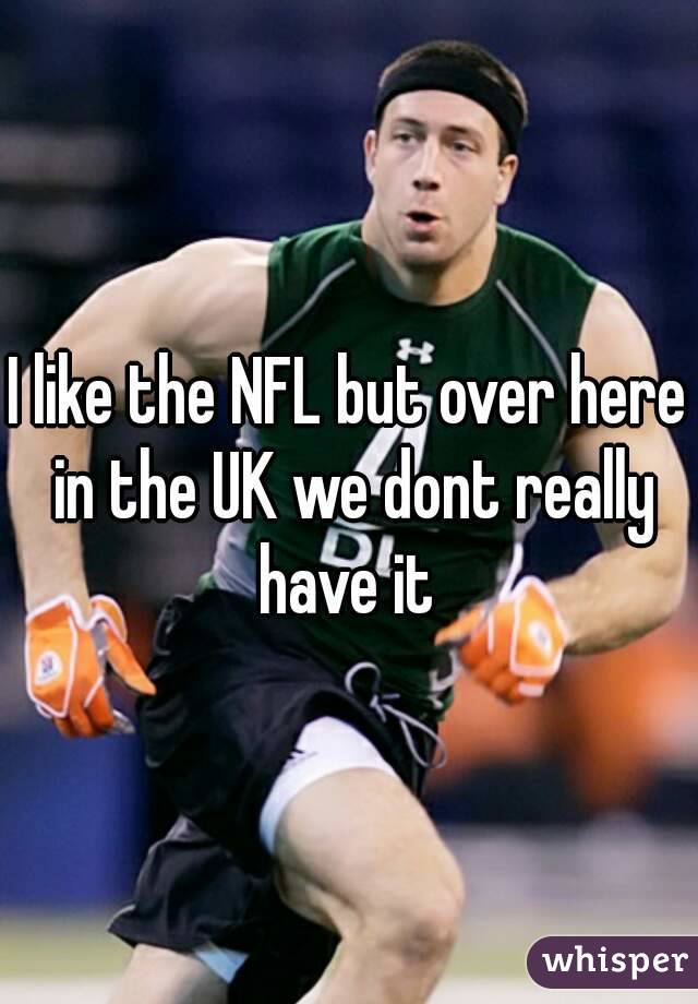 I like the NFL but over here in the UK we dont really have it 
