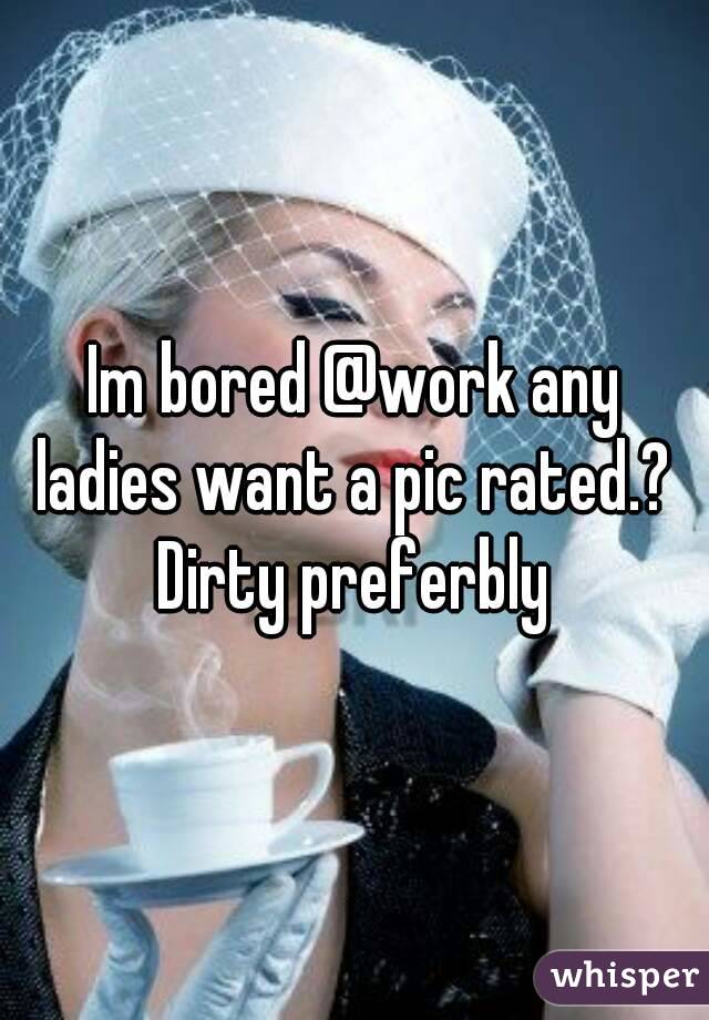 Im bored @work any ladies want a pic rated.?  Dirty preferbly 