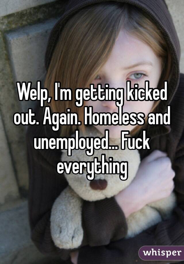 Welp, I'm getting kicked out. Again. Homeless and unemployed... Fuck everything