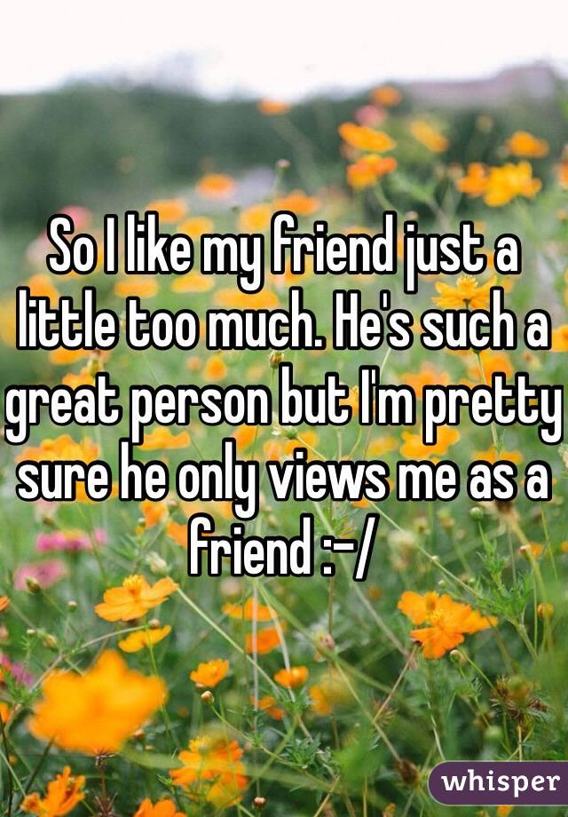 So I like my friend just a little too much. He's such a great person but I'm pretty sure he only views me as a friend :-/