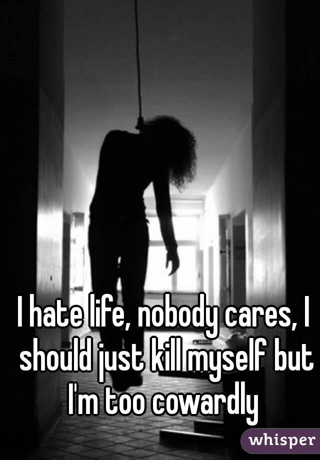 I hate life, nobody cares, I should just kill myself but I'm too cowardly 