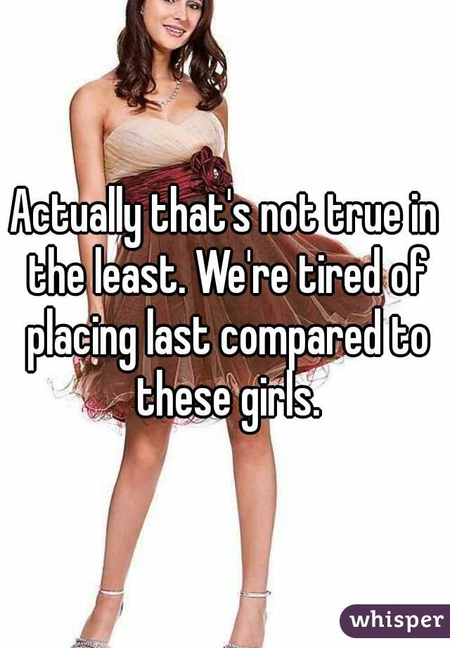 Actually that's not true in the least. We're tired of placing last compared to these girls.