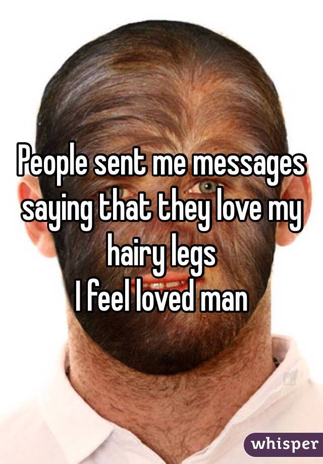 People sent me messages saying that they love my hairy legs 
I feel loved man