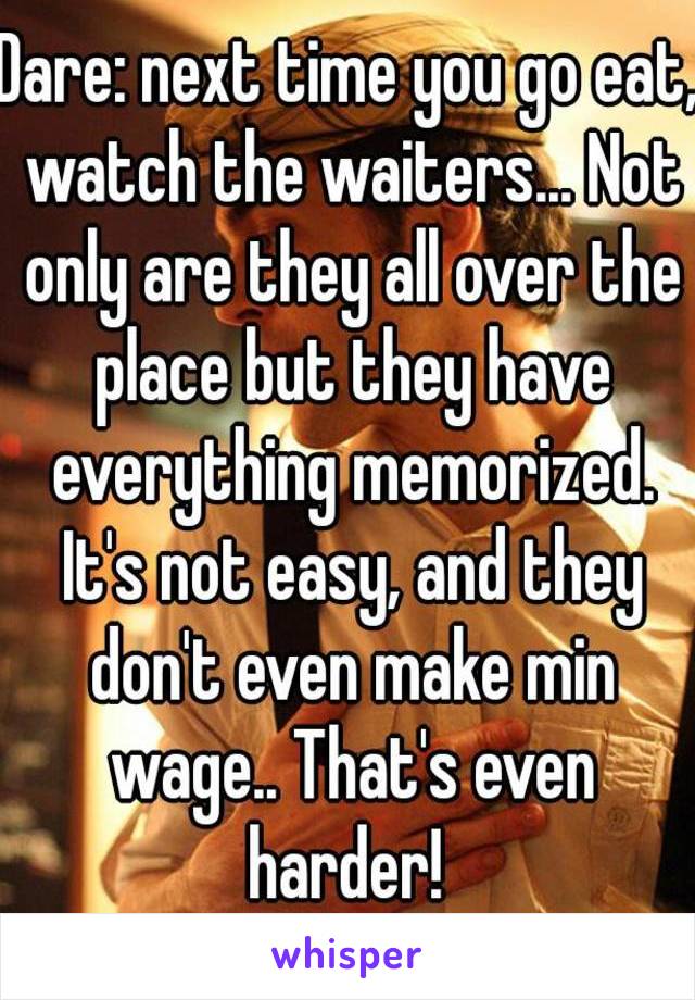 Dare: next time you go eat, watch the waiters... Not only are they all over the place but they have everything memorized. It's not easy, and they don't even make min wage.. That's even harder! 