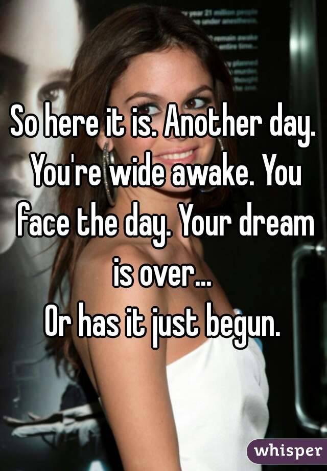 So here it is. Another day. You're wide awake. You face the day. Your dream is over... 
Or has it just begun.