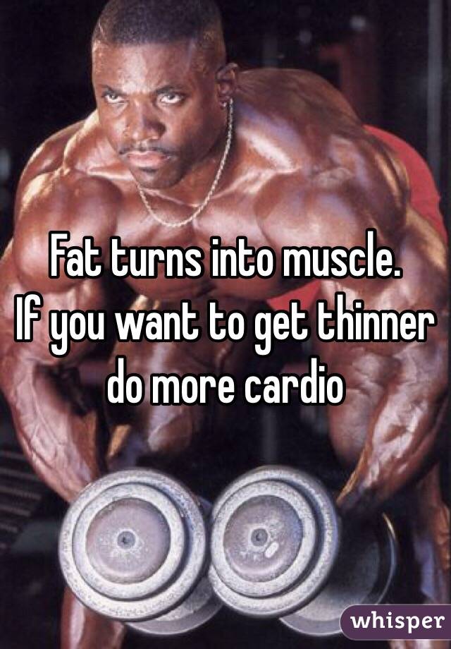 Fat turns into muscle.
If you want to get thinner do more cardio